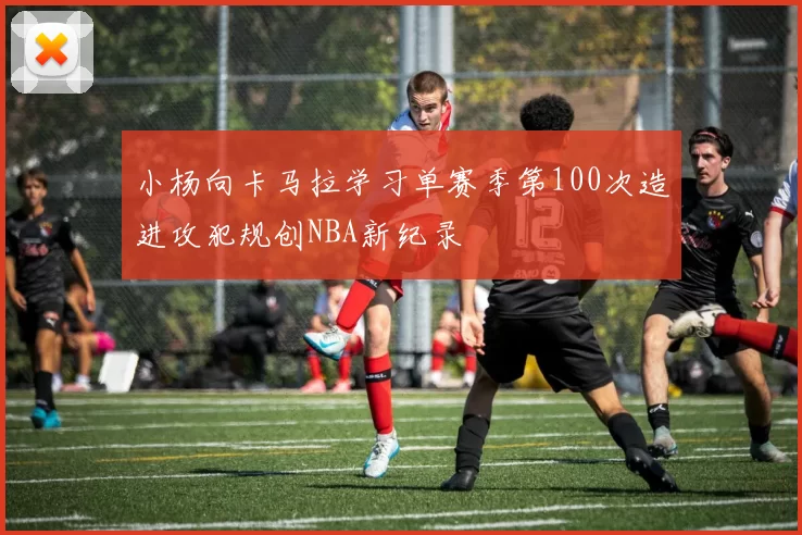 小杨向卡马拉学习单赛季第100次造进攻犯规创NBA新纪录