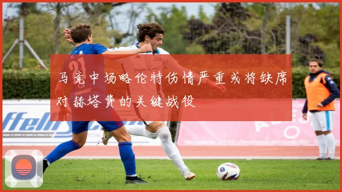 马竞中场略伦特伤情严重或将缺席对赫塔费的关键战役