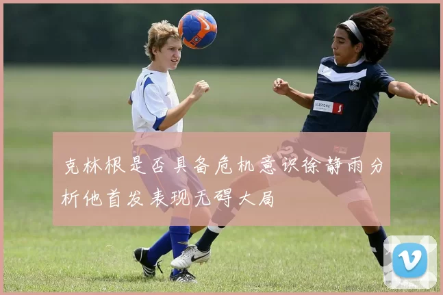 克林根是否具备危机意识徐静雨分析他首发表现无碍大局