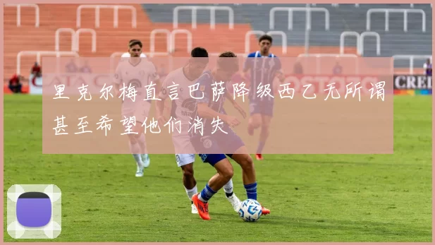 里克尔梅直言巴萨降级西乙无所谓甚至希望他们消失
