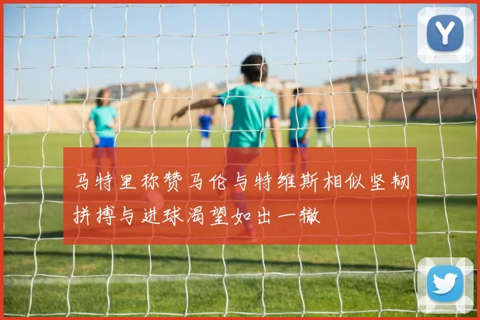 马特里称赞马伦与特维斯相似坚韧拼搏与进球渴望如出一辙
