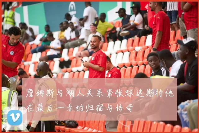 詹姆斯与湖人关系紧张球迷期待他在最后一季的归宿与传奇