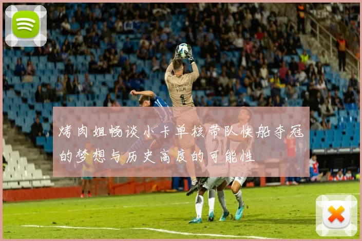 烤肉姐畅谈小卡单核带队快船夺冠的梦想与历史高度的可能性